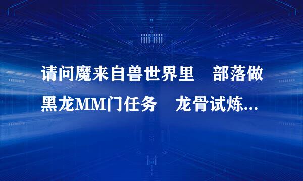 请问魔来自兽世界里 部落做黑龙MM门任务 龙骨试炼要杀哪三条龙 请注明地点