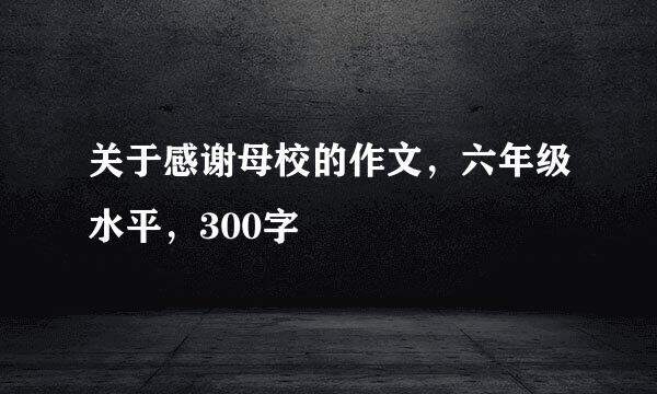 关于感谢母校的作文，六年级水平，300字