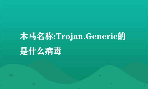 木马名称:Trojan.Generic的是什么病毒