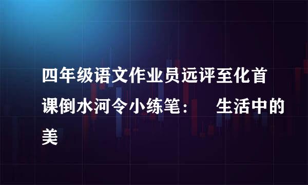 四年级语文作业员远评至化首课倒水河令小练笔： 生活中的美