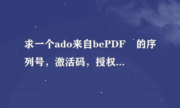 求一个ado来自bePDF 的序列号，激活码，授权码，要全套的，有效的。急用啊 ！