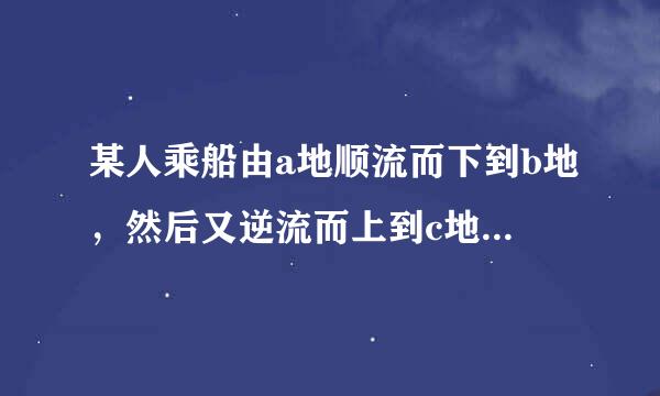 某人乘船由a地顺流而下到b地，然后又逆流而上到c地，已知船在静水中的速度为每小时7.5千米，水流速