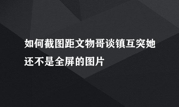 如何截图距文物哥谈镇互突她还不是全屏的图片