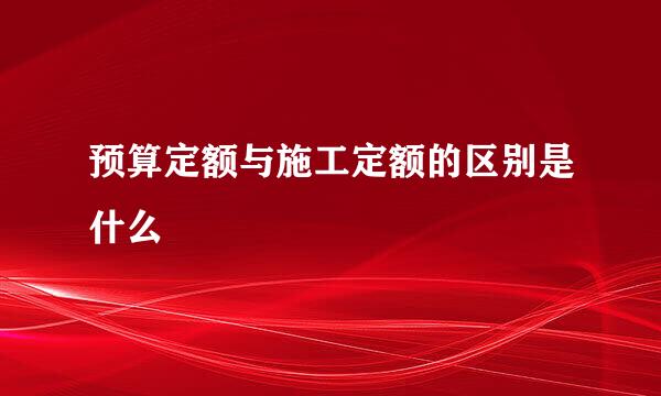 预算定额与施工定额的区别是什么