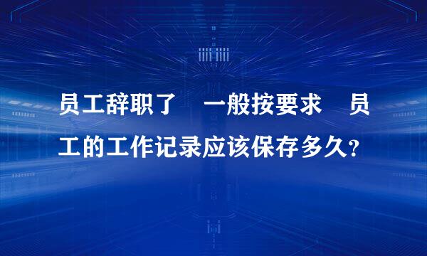 员工辞职了 一般按要求 员工的工作记录应该保存多久？