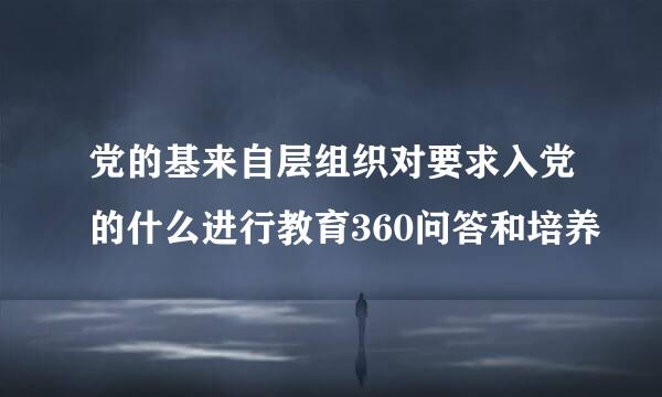 党的基来自层组织对要求入党的什么进行教育360问答和培养