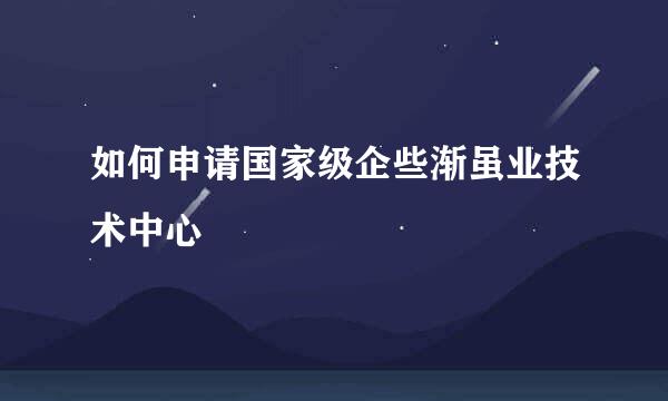 如何申请国家级企些渐虽业技术中心