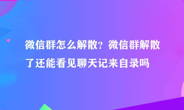 微信群怎么解散？微信群解散了还能看见聊天记来自录吗