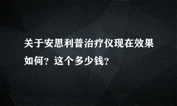 关于安思利普治疗仪现在效果如何？这个多少钱？