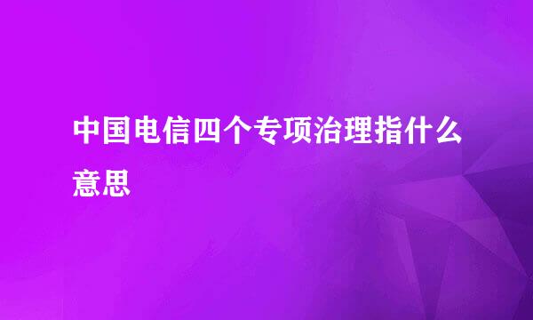 中国电信四个专项治理指什么意思