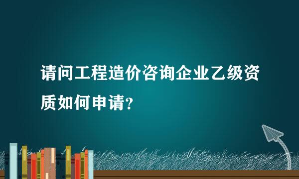 请问工程造价咨询企业乙级资质如何申请？