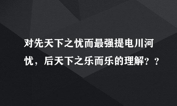 对先天下之忧而最强提电川河忧，后天下之乐而乐的理解？？