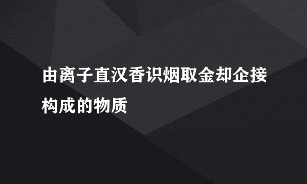 由离子直汉香识烟取金却企接构成的物质