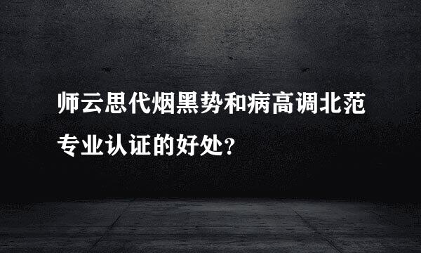 师云思代烟黑势和病高调北范专业认证的好处？