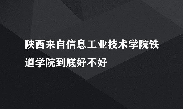 陕西来自信息工业技术学院铁道学院到底好不好