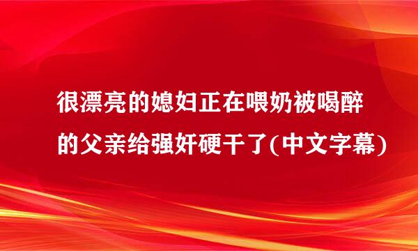 很漂亮的媳妇正在喂奶被喝醉的父亲给强奸硬干了(中文字幕)