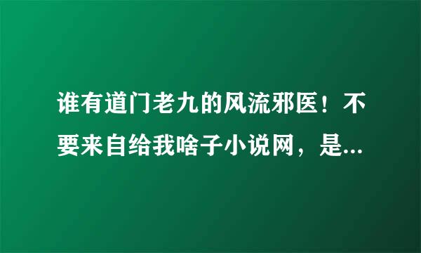 谁有道门老九的风流邪医！不要来自给我啥子小说网，是道门老九，作360问答者是道门老九，谢谢！