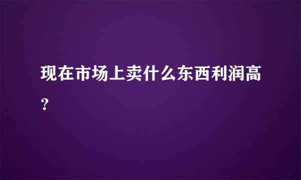 现在市场上卖什么东西利润高？