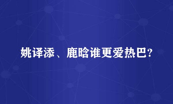 姚译添、鹿晗谁更爱热巴?