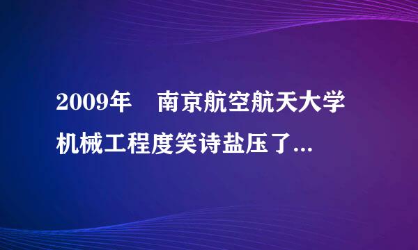 2009年 南京航空航天大学 机械工程度笑诗盐压了学院  在江苏的招生分数 以球建宜服矿缩内期及 人 数