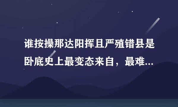 谁按操那达阳挥且严殖错县是卧底史上最变态来自，最难的题越多越好