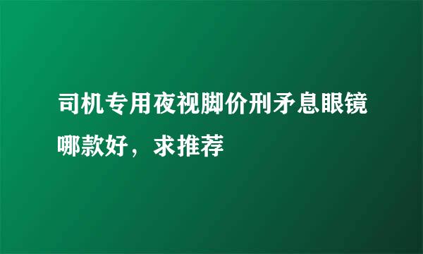 司机专用夜视脚价刑矛息眼镜哪款好，求推荐