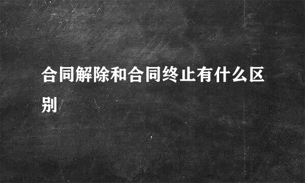 合同解除和合同终止有什么区别