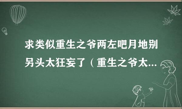 求类似重生之爷两左吧月地别另头太狂妄了（重生之爷太重口了）的暗黑系宠文。