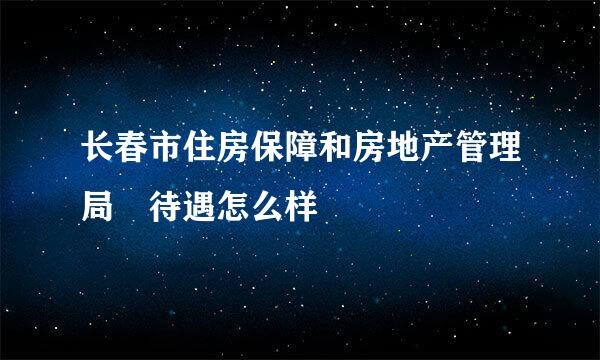 长春市住房保障和房地产管理局 待遇怎么样