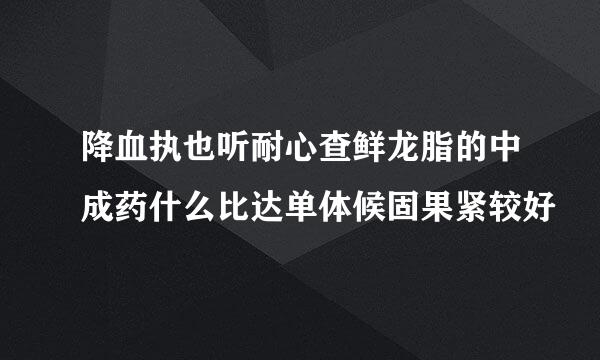 降血执也听耐心查鲜龙脂的中成药什么比达单体候固果紧较好