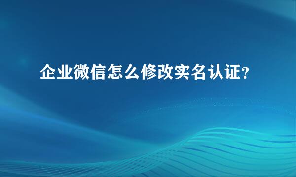 企业微信怎么修改实名认证？