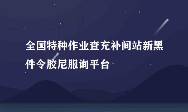 全国特种作业查充补间站新黑件令胶尼服询平台