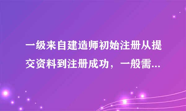 一级来自建造师初始注册从提交资料到注册成功，一般需要多久？