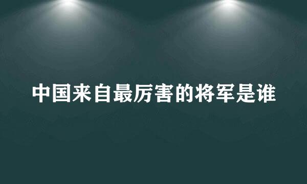 中国来自最厉害的将军是谁