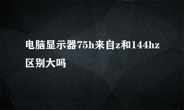 电脑显示器75h来自z和144hz区别大吗