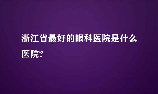 浙江省最好的眼科医院是什么医院?