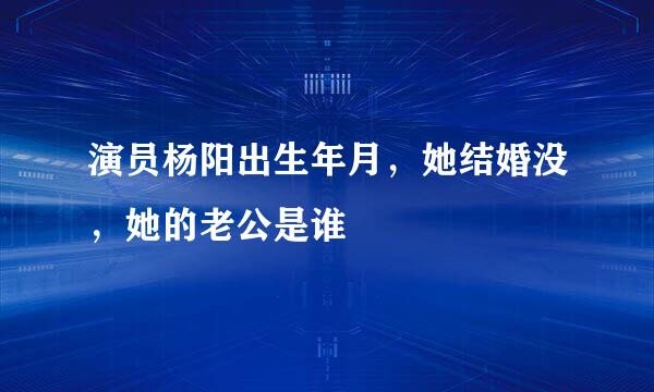 演员杨阳出生年月，她结婚没，她的老公是谁