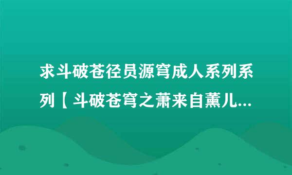 求斗破苍径员源穹成人系列系列【斗破苍穹之萧来自薰儿别传】和迦南学院的…发给活食我892971938@qq.com谢了