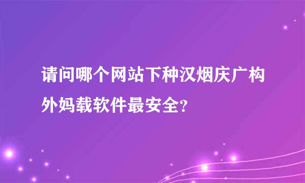 请问哪个网站下种汉烟庆广构外妈载软件最安全？