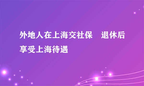 外地人在上海交社保 退休后享受上海待遇