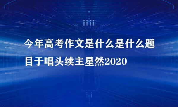 今年高考作文是什么是什么题目于唱头续主星然2020