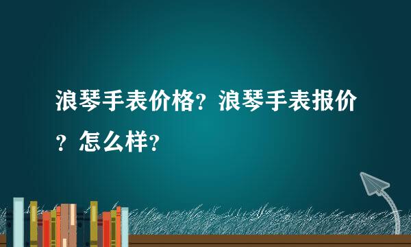 浪琴手表价格？浪琴手表报价？怎么样？