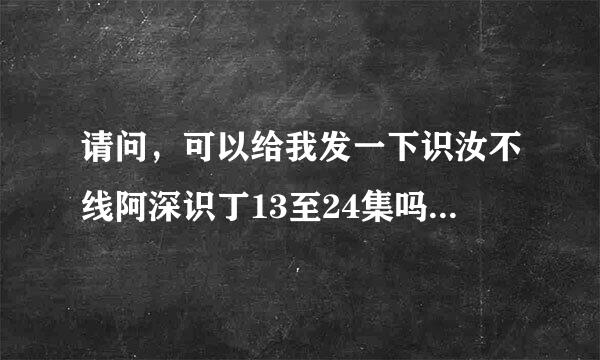 请问，可以给我发一下识汝不线阿深识丁13至24集吗？万分感谢！