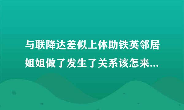 与联降达差似上体助铁英邻居姐姐做了发生了关系该怎来自么办？应该说是她娘家是360问答我邻居，她28岁长得挺好看的，本来嫁到了外地，后