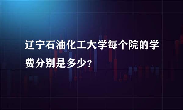 辽宁石油化工大学每个院的学费分别是多少？