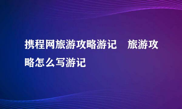 携程网旅游攻略游记 旅游攻略怎么写游记