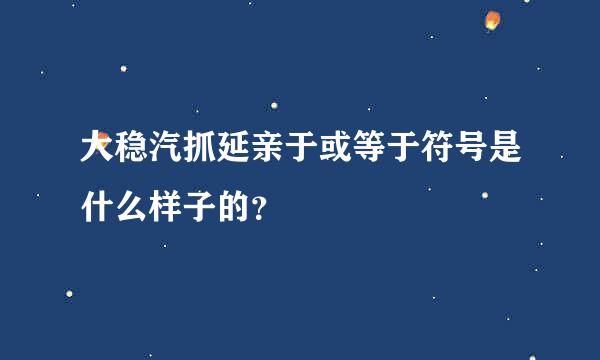 大稳汽抓延亲于或等于符号是什么样子的？