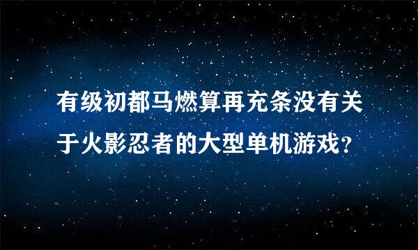 有级初都马燃算再充条没有关于火影忍者的大型单机游戏？