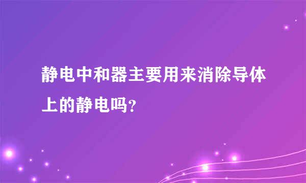 静电中和器主要用来消除导体上的静电吗？