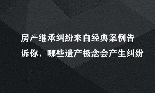 房产继承纠纷来自经典案例告诉你，哪些遗产极念会产生纠纷–